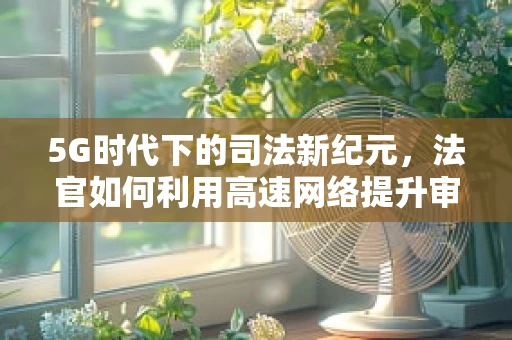 5G时代下的司法新纪元，法官如何利用高速网络提升审判效率？