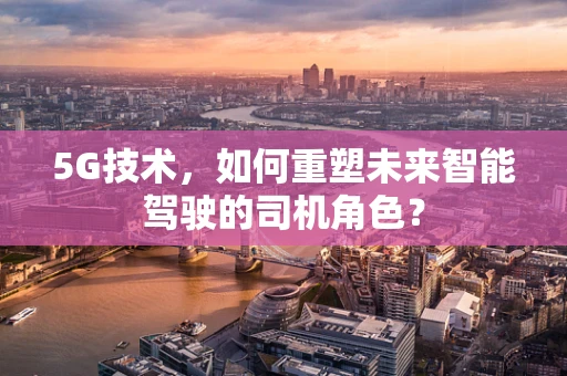5G技术，如何重塑未来智能驾驶的司机角色？