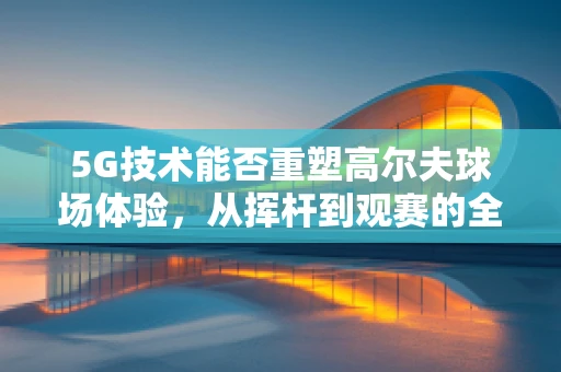5G技术能否重塑高尔夫球场体验，从挥杆到观赛的全面升级？