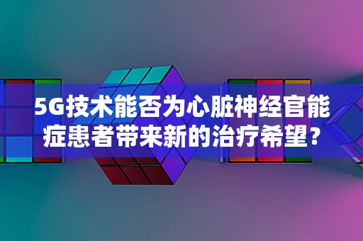 5G技术能否为心脏神经官能症患者带来新的治疗希望？