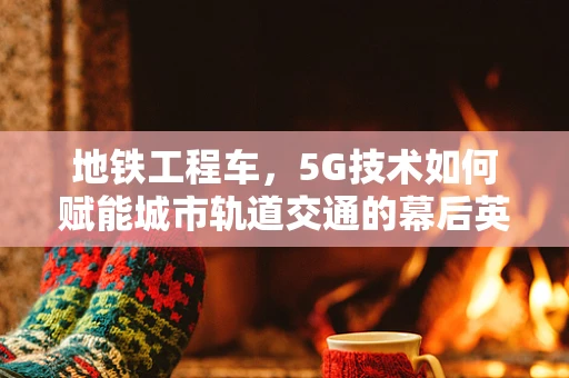 地铁工程车，5G技术如何赋能城市轨道交通的幕后英雄？