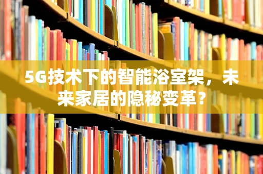 5G技术下的智能浴室架，未来家居的隐秘变革？
