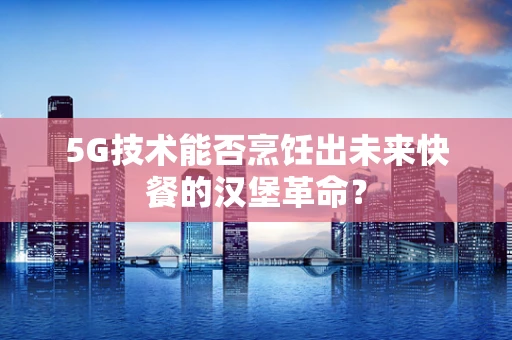 5G技术能否烹饪出未来快餐的汉堡革命？