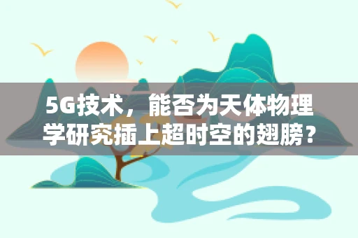 5G技术，能否为天体物理学研究插上超时空的翅膀？