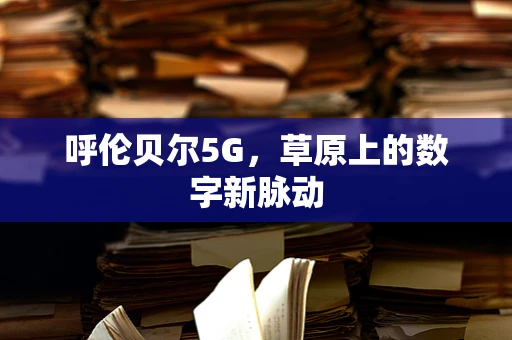 呼伦贝尔5G，草原上的数字新脉动