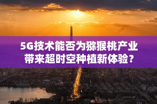 5G技术能否为猕猴桃产业带来超时空种植新体验？