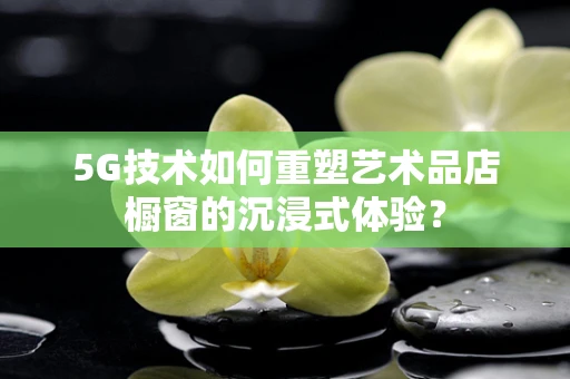 5G技术如何重塑艺术品店橱窗的沉浸式体验？
