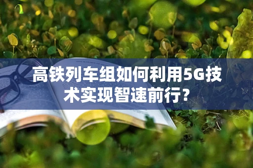 高铁列车组如何利用5G技术实现智速前行？