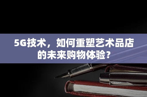 5G技术，如何重塑艺术品店的未来购物体验？