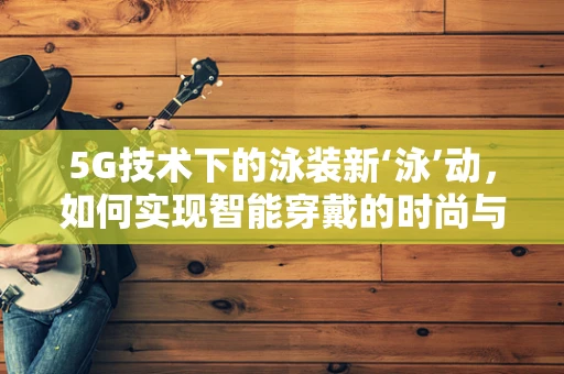 5G技术下的泳装新‘泳’动，如何实现智能穿戴的时尚与安全？