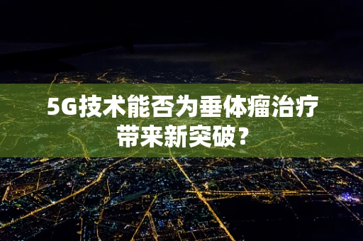 5G技术能否为垂体瘤治疗带来新突破？