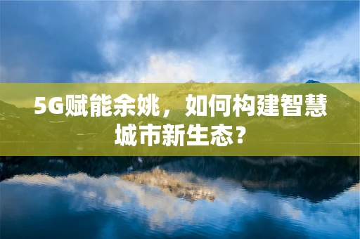 5G赋能余姚，如何构建智慧城市新生态？