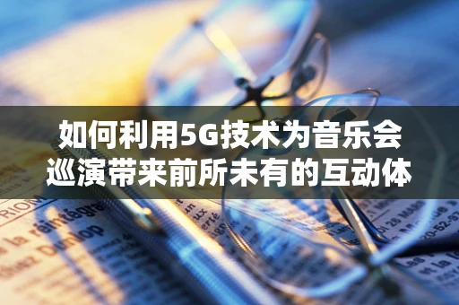 如何利用5G技术为音乐会巡演带来前所未有的互动体验？