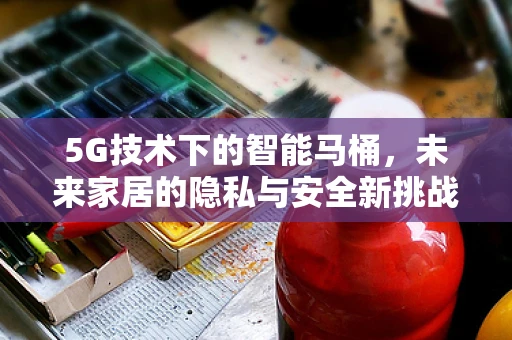 5G技术下的智能马桶，未来家居的隐私与安全新挑战？