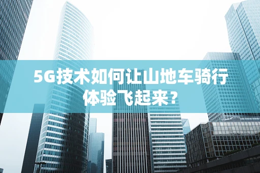 5G技术如何让山地车骑行体验飞起来？