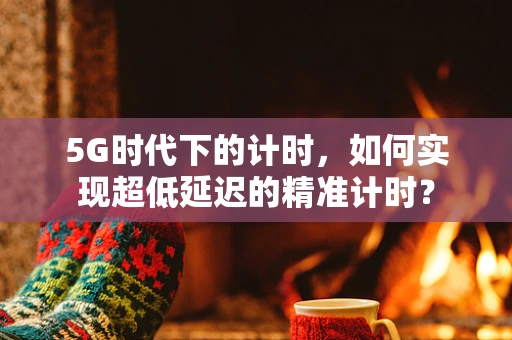 5G时代下的计时，如何实现超低延迟的精准计时？