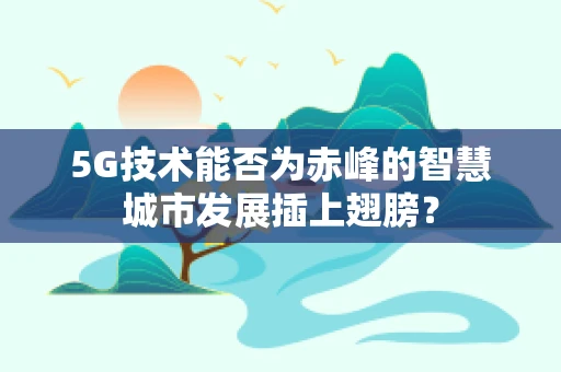 5G技术能否为赤峰的智慧城市发展插上翅膀？