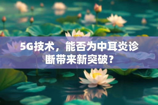 5G技术，能否为中耳炎诊断带来新突破？