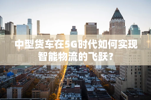 中型货车在5G时代如何实现智能物流的飞跃？