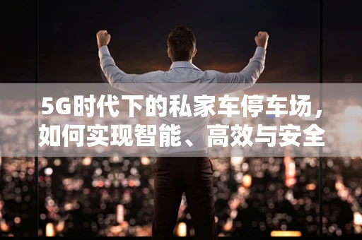 5G时代下的私家车停车场，如何实现智能、高效与安全？