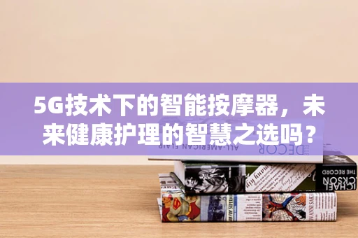 5G技术下的智能按摩器，未来健康护理的智慧之选吗？