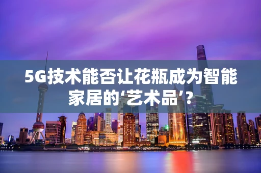 5G技术能否让花瓶成为智能家居的‘艺术品’？