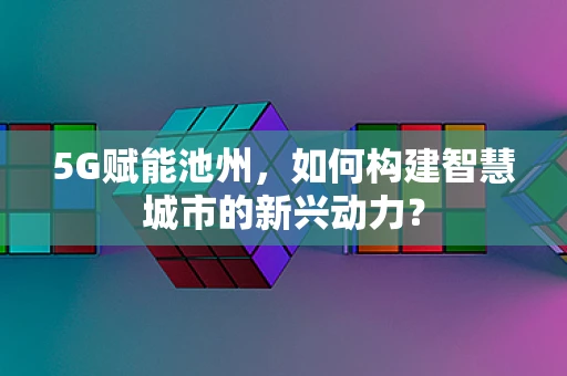 5G赋能池州，如何构建智慧城市的新兴动力？