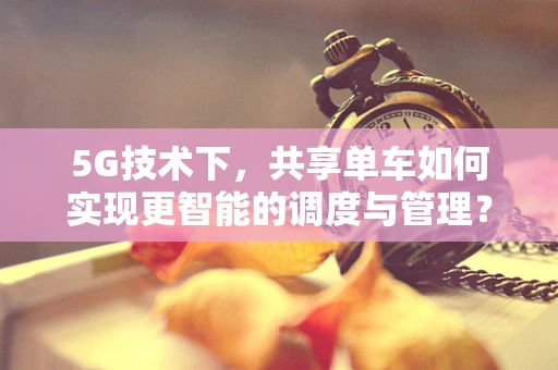 5G技术下，共享单车如何实现更智能的调度与管理？