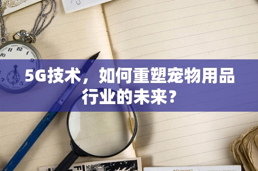 5G技术，如何重塑宠物用品行业的未来？