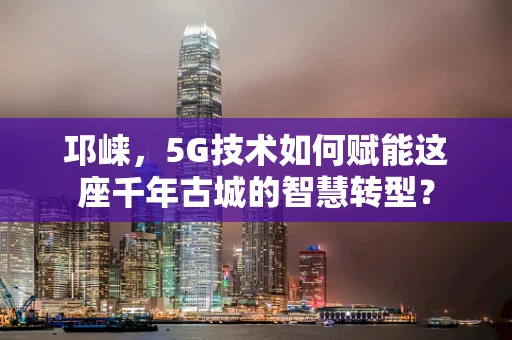 邛崃，5G技术如何赋能这座千年古城的智慧转型？