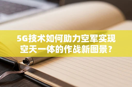 5G技术如何助力空军实现空天一体的作战新图景？