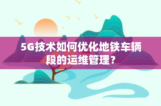 5G技术如何优化地铁车辆段的运维管理？