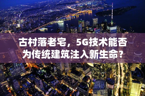 古村落老宅，5G技术能否为传统建筑注入新生命？