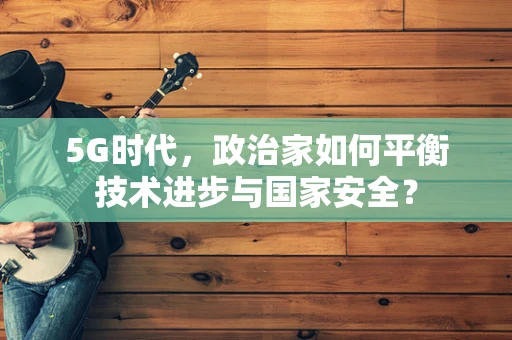 5G时代，政治家如何平衡技术进步与国家安全？
