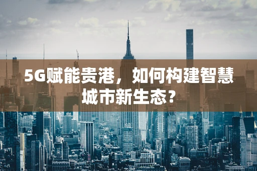 5G赋能贵港，如何构建智慧城市新生态？
