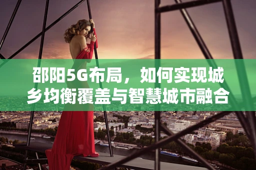 邵阳5G布局，如何实现城乡均衡覆盖与智慧城市融合？