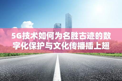 5G技术如何为名胜古迹的数字化保护与文化传播插上翅膀？