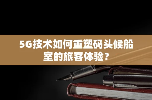 5G技术如何重塑码头候船室的旅客体验？