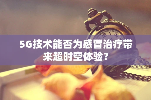 5G技术能否为感冒治疗带来超时空体验？