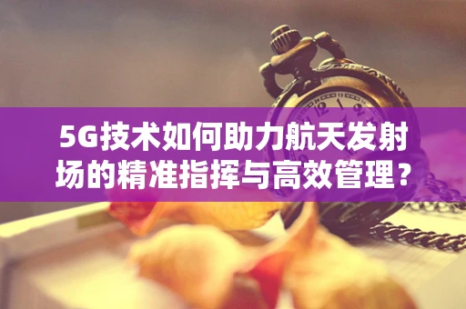 5G技术如何助力航天发射场的精准指挥与高效管理？