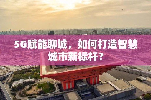 5G赋能聊城，如何打造智慧城市新标杆？