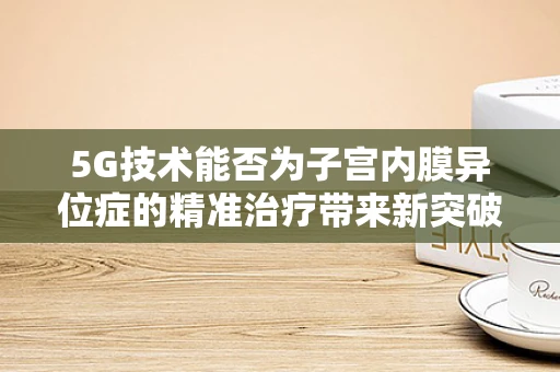 5G技术能否为子宫内膜异位症的精准治疗带来新突破？