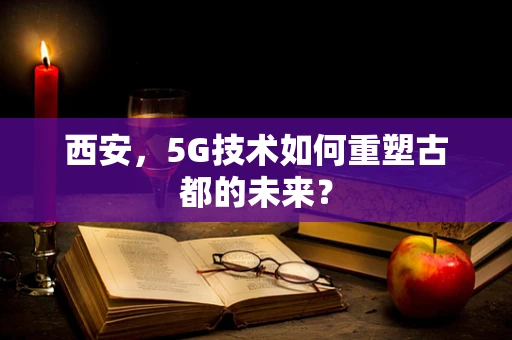 西安，5G技术如何重塑古都的未来？