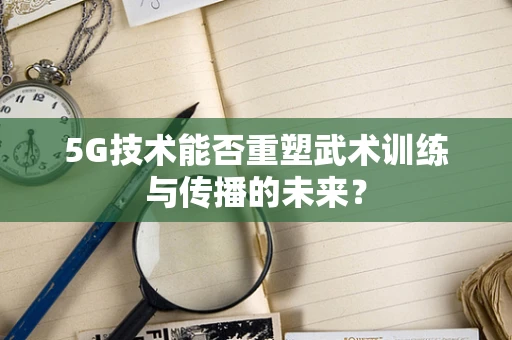 5G技术能否重塑武术训练与传播的未来？