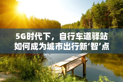 5G时代下，自行车道驿站如何成为城市出行新‘智’点？