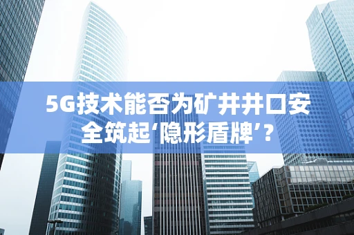 5G技术能否为矿井井口安全筑起‘隐形盾牌’？