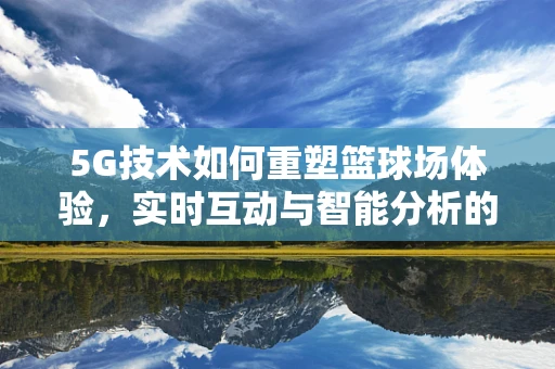 5G技术如何重塑篮球场体验，实时互动与智能分析的未来？