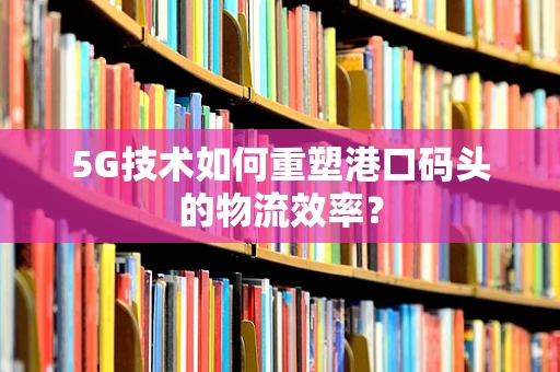 5G技术如何重塑港口码头的物流效率？