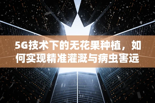 5G技术下的无花果种植，如何实现精准灌溉与病虫害远程监控？