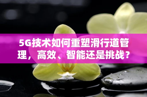 5G技术如何重塑滑行道管理，高效、智能还是挑战？